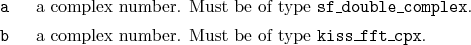 \begin{desclist}{\tt }{\quad}[\tt ]
\setlength \itemsep{0pt}
\item[a] a compl...
...tem[b] a complex number. Must be of type \texttt{kiss\_fft\_cpx}.
\end{desclist}
