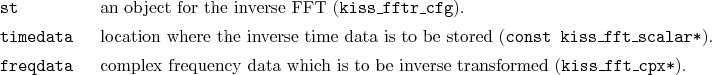 \begin{desclist}{\tt }{\quad}[freqdata]
\setlength \itemsep{0pt}
\item[st] an...
...ta which is to be inverse transformed (\texttt{kiss\_fft\_cpx*}).
\end{desclist}