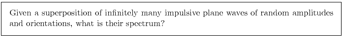 \fbox{\parbox{\boxwidth}{
Given a superposition of infinitely many impulsive plane waves
of random amplitudes and orientations,
what is their spectrum?
}}