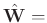 $\hat{\mathbf{W}}=$